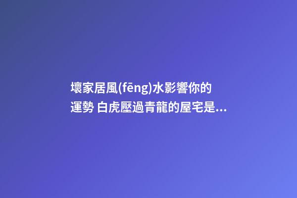 壞家居風(fēng)水影響你的運勢 白虎壓過青龍的屋宅是越過越窮的屋宅風(fēng)